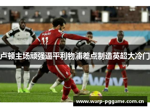 卢顿主场顽强逼平利物浦差点制造英超大冷门 卢顿主场顽强逼平利物浦差点制造英超大冷门