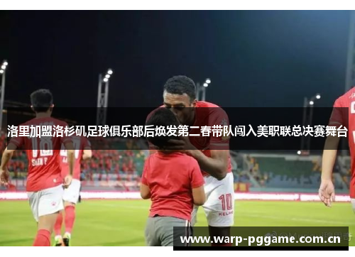 洛里加盟洛杉矶足球俱乐部后焕发第二春带队闯入美职联总决赛舞台